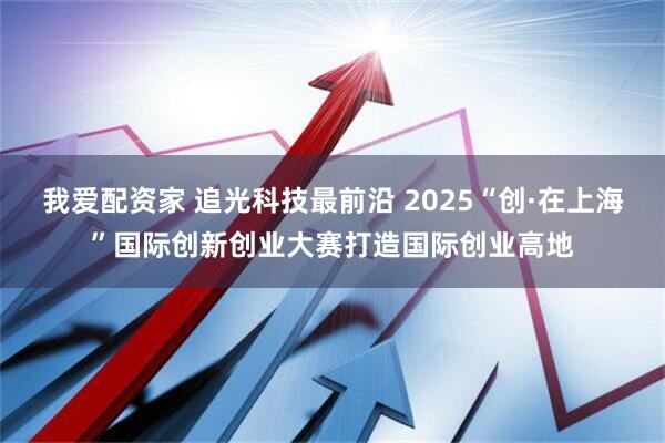 我爱配资家 追光科技最前沿 2025“创·在上海”国际创新创业大赛打造国际创业高地