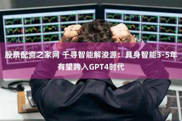 股票配资之家网 千寻智能解浚源：具身智能3-5年有望跨入GPT4时代