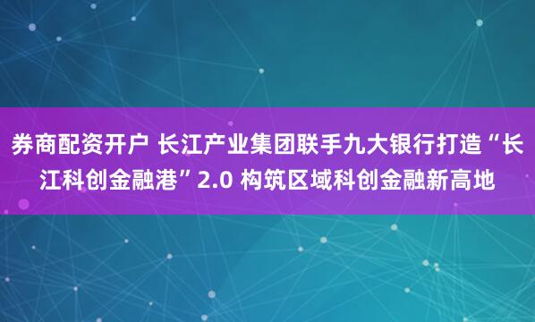 券商配资开户 长江产业集团联手九大银行打造“长江科创金融港”2.0 构筑区域科创金融新高地