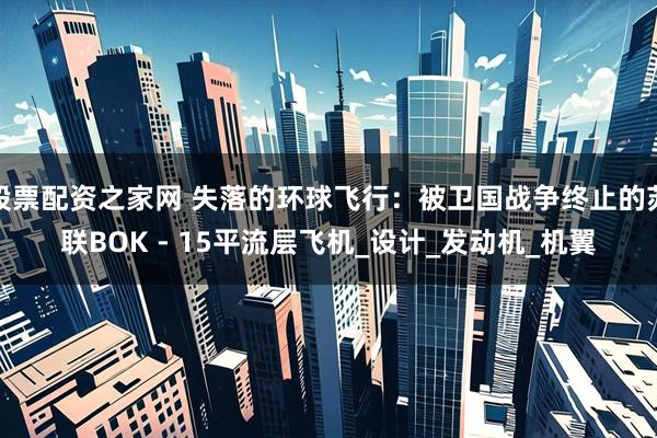 股票配资之家网 失落的环球飞行:被卫国战争终止的苏联BOK - 15平流层飞机_设计_发动机_机翼
