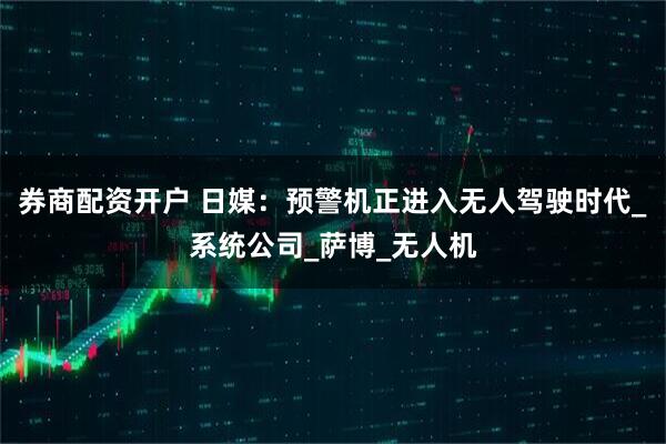 券商配资开户 日媒：预警机正进入无人驾驶时代_系统公司_萨博_无人机