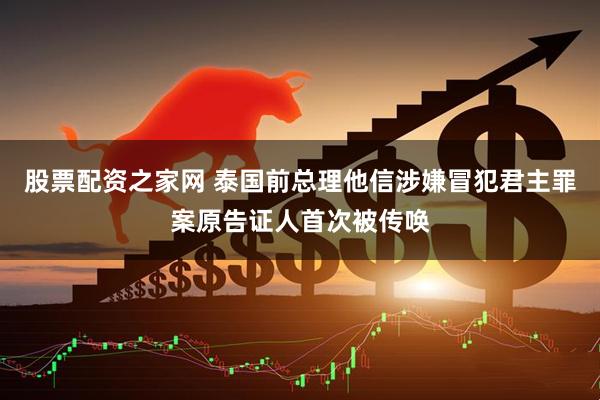 股票配资之家网 泰国前总理他信涉嫌冒犯君主罪案原告证人首次被传唤