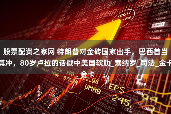 股票配资之家网 特朗普对金砖国家出手，巴西首当其冲，80岁卢拉的话戳中美国软肋_索纳罗_司法_金卡