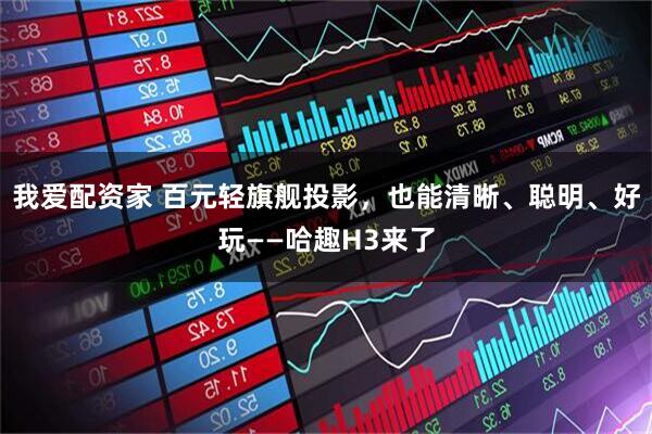 我爱配资家 百元轻旗舰投影,也能清晰、聪明、好玩——哈趣H3来了