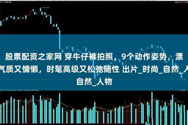 股票配资之家网 穿牛仔裤拍照，9个动作姿势，漂亮气质又慵懒，时髦高级又松弛随性 出片_时尚_自然_人物