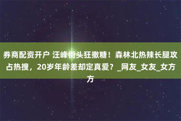 券商配资开户 汪峰街头狂撒糖！森林北热辣长腿攻占热搜，20岁年龄差却定真爱？_网友_女友_女方