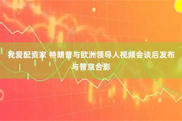 我爱配资家 特朗普与欧洲领导人视频会谈后发布与普京合影