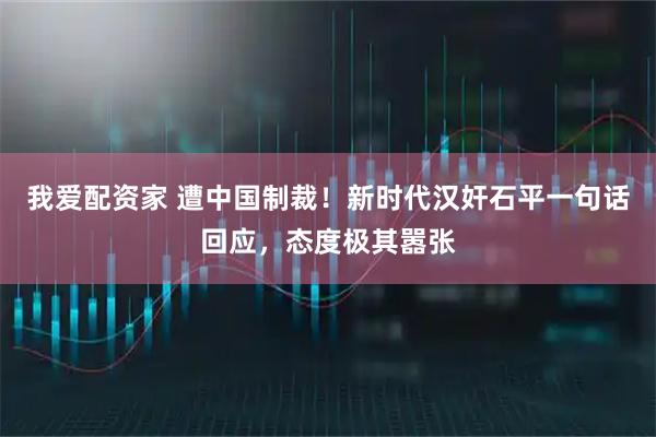 我爱配资家 遭中国制裁！新时代汉奸石平一句话回应，态度极其嚣张