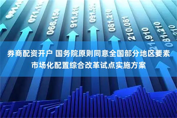 券商配资开户 国务院原则同意全国部分地区要素市场化配置综合改革试点实施方案