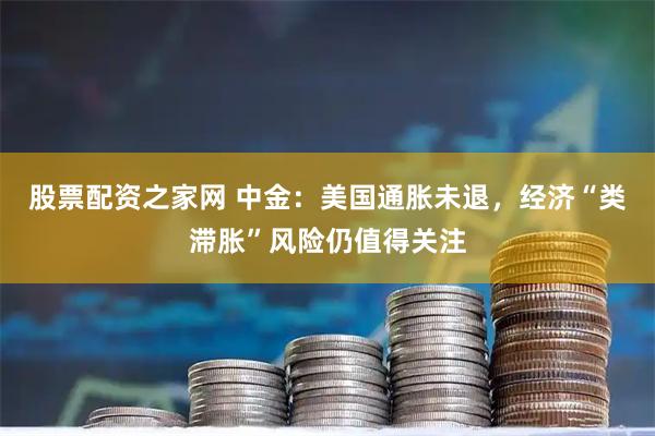 股票配资之家网 中金：美国通胀未退，经济“类滞胀”风险仍值得关注