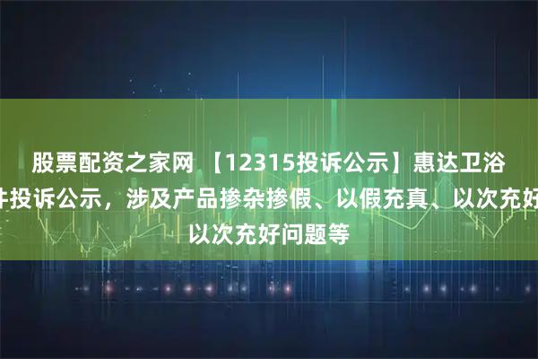股票配资之家网 【12315投诉公示】惠达卫浴新增4件投诉公示，涉及产品掺杂掺假、以假充真、以次充好问题等