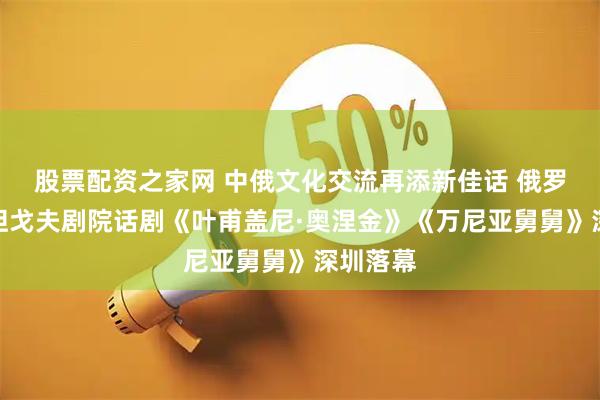 股票配资之家网 中俄文化交流再添新佳话 俄罗斯瓦赫坦戈夫剧院话剧《叶甫盖尼·奥涅金》《万尼亚舅舅》深圳落幕