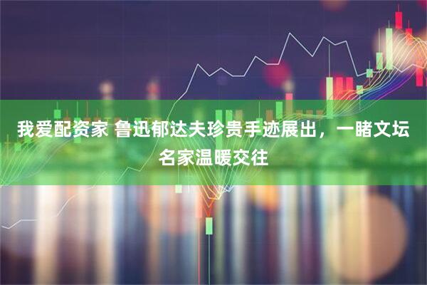 我爱配资家 鲁迅郁达夫珍贵手迹展出,一睹文坛名家温暖交往