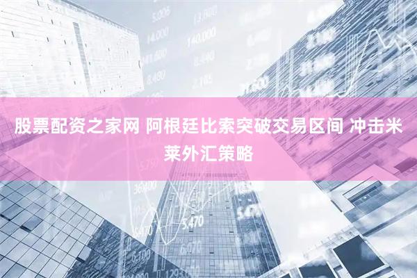 股票配资之家网 阿根廷比索突破交易区间 冲击米莱外汇策略